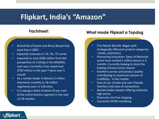 Flipkart, India’s “Amazon” 
Factsheet: 
• Brainchild of Sachin and Binny Bansal that 
went live in 2007. 
• Expected revenues in ’14 : Rs. 75 crores 
• Expected to raise $500 million from the 
perspective of a listing in the NASDAQ 
next year. Currently it has raised over 
$750 million in the past 7 years over 5 
rounds 
• As a market leader it delivers 5 million 
shipments monthly to 18 million 
registered users in 150 cities 
• It is eyeing a share of about 65 per cent 
of the online fashion segment in the next 
12-18 months. 
What made Flipkart a Topdog 
• First Mover Benefit: Began with 
strategically effiecient product categories 
: books ,electronics 
• Pioneering innovation :Sales of Motorola 
series have clocked 1 million pieces in 5 
months .Currently looking to stock the 
leading Chinese brand ,Xiaomi 
• Excellent service and product quality 
contributing to maximum amount of 
Credibility in the market 
• Ease of use :Simple and user friendly 
interface and ease of transactions 
• Market leader despite offering relatively 
high prices 
• Discounts and free shipping 
• Successful WOM marketing 
 