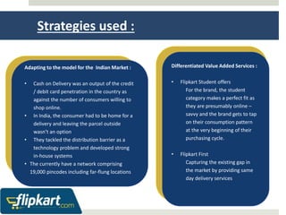 Adapting to the model for the Indian Market : 
• Cash on Delivery was an output of the credit 
/ debit card penetration in the country as 
against the number of consumers willing to 
shop online. 
• In India, the consumer had to be home for a 
delivery and leaving the parcel outside 
wasn’t an option 
• They tackled the distribution barrier as a 
technology problem and developed strong 
in-house systems 
• The currently have a network comprising 
19,000 pincodes including far-flung locations 
Differentiated Value Added Services : 
• Flipkart Student offers 
For the brand, the student 
category makes a perfect fit as 
they are presumably online – 
savvy and the brand gets to tap 
on their consumption pattern 
at the very beginning of their 
purchasing cycle. 
• Flipkart First 
Capturing the existing gap in 
the market by providing same 
day delivery services 
Strategies used : 
 