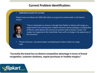Current Problem Identification: 
• Calibrated accession for survival: 
Flipkart took over Myntra for $300-330 million to acquire the market leader in the fashion 
section. 
“There is absolutely no chance or thought that Flipkart or Myntra will merge as a 
single brand in the coming times. Flipkart will have a broad catalogue, including that 
of Myntra, while Myntra will continue to position itself as fashion curator. The 
merger has happened at the shareholder level, with no change in the experience of 
the consumer.” 
• Threat of Amazon , the parent player cannibalizing the Indian market on a large 
scale 
“Currently the brand has no distinct competitive advantage in terms of brand 
recognition, customer stickiness, repeat purchases or healthy margins.“ 
 