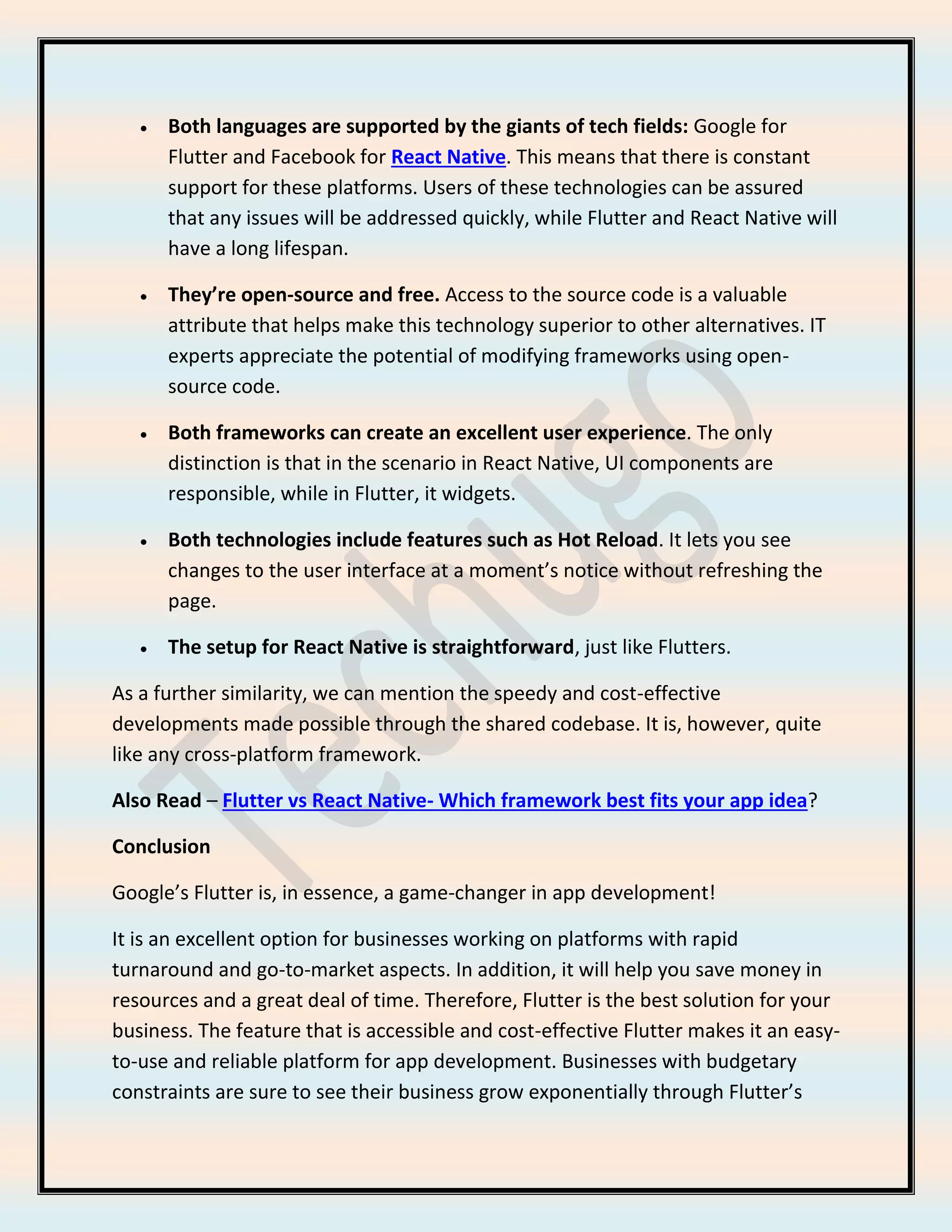 • Both languages are supported by the giants of tech fields: Google for
Flutter and Facebook for React Native. This means that there is constant
support for these platforms. Users of these technologies can be assured
that any issues will be addressed quickly, while Flutter and React Native will
have a long lifespan.
• They’re open-source and free. Access to the source code is a valuable
attribute that helps make this technology superior to other alternatives. IT
experts appreciate the potential of modifying frameworks using open-
source code.
• Both frameworks can create an excellent user experience. The only
distinction is that in the scenario in React Native, UI components are
responsible, while in Flutter, it widgets.
• Both technologies include features such as Hot Reload. It lets you see
changes to the user interface at a moment’s notice without refreshing the
page.
• The setup for React Native is straightforward, just like Flutters.
As a further similarity, we can mention the speedy and cost-effective
developments made possible through the shared codebase. It is, however, quite
like any cross-platform framework.
Also Read – Flutter vs React Native- Which framework best fits your app idea?
Conclusion
Google’s Flutter is, in essence, a game-changer in app development!
It is an excellent option for businesses working on platforms with rapid
turnaround and go-to-market aspects. In addition, it will help you save money in
resources and a great deal of time. Therefore, Flutter is the best solution for your
business. The feature that is accessible and cost-effective Flutter makes it an easy-
to-use and reliable platform for app development. Businesses with budgetary
constraints are sure to see their business grow exponentially through Flutter’s
 
