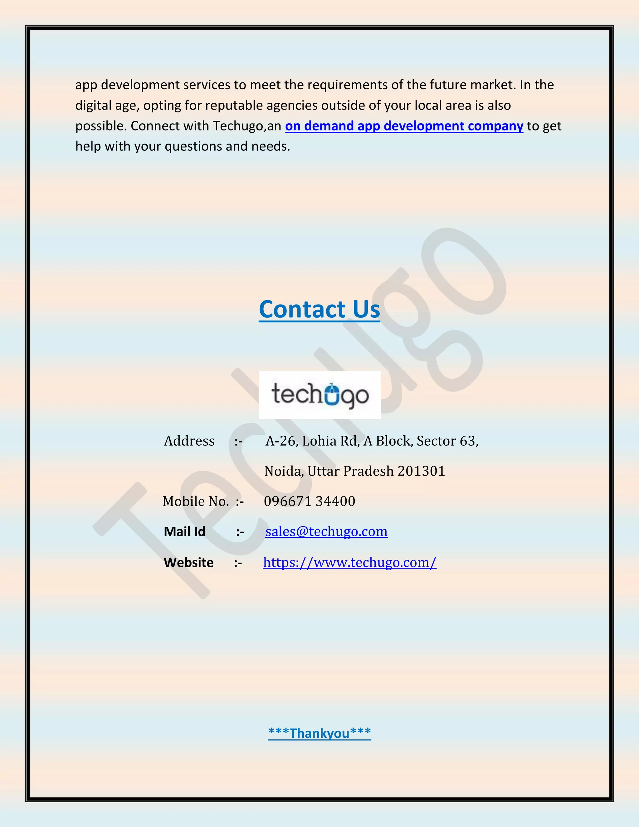 app development services to meet the requirements of the future market. In the
digital age, opting for reputable agencies outside of your local area is also
possible. Connect with Techugo,an on demand app development company to get
help with your questions and needs.
Contact Us
Address :- A-26, Lohia Rd, A Block, Sector 63,
Noida, Uttar Pradesh 201301
Mobile No. :- 096671 34400
Mail Id :- sales@techugo.com
Website :- https://www.techugo.com/
***Thankyou***
 