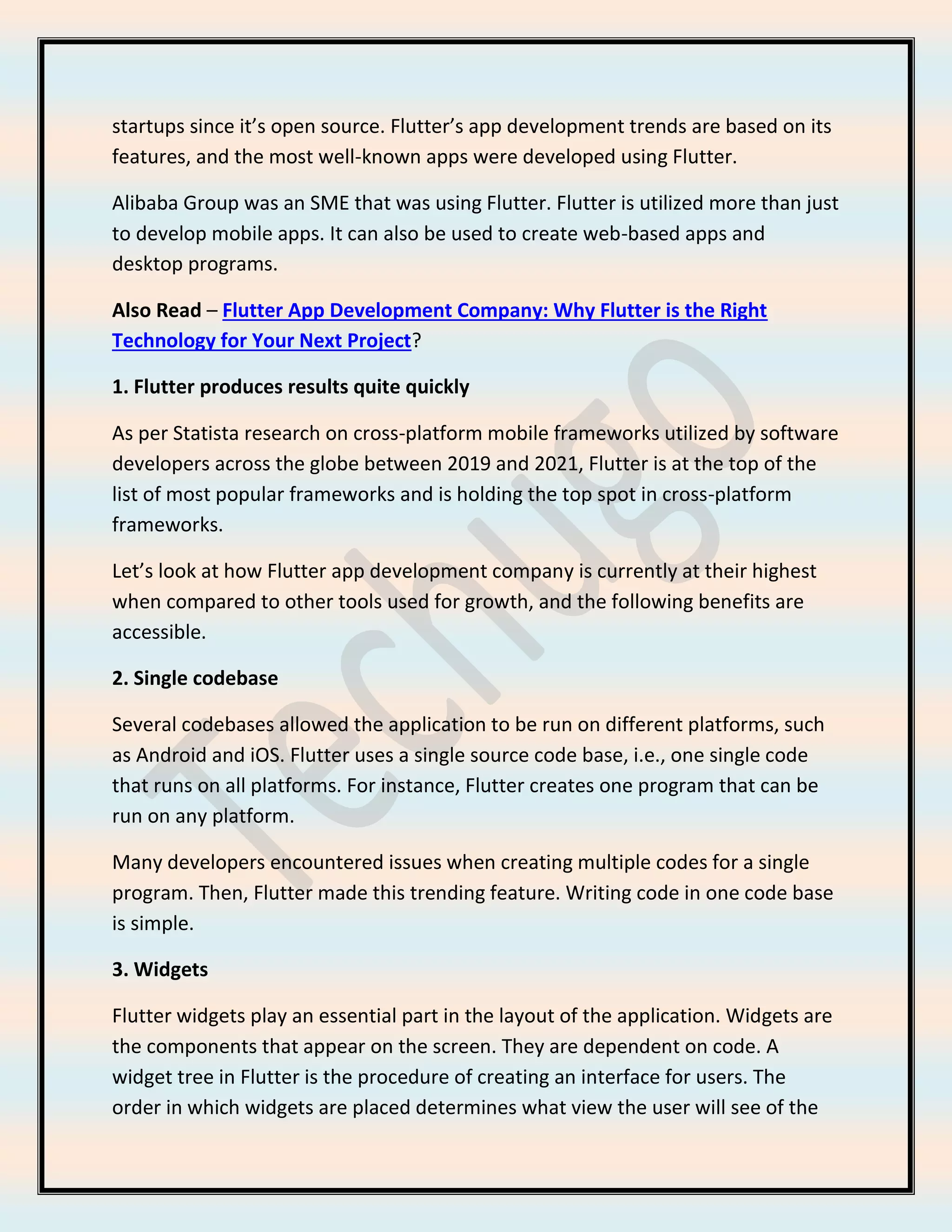 startups since it’s open source. Flutter’s app development trends are based on its
features, and the most well-known apps were developed using Flutter.
Alibaba Group was an SME that was using Flutter. Flutter is utilized more than just
to develop mobile apps. It can also be used to create web-based apps and
desktop programs.
Also Read – Flutter App Development Company: Why Flutter is the Right
Technology for Your Next Project?
1. Flutter produces results quite quickly
As per Statista research on cross-platform mobile frameworks utilized by software
developers across the globe between 2019 and 2021, Flutter is at the top of the
list of most popular frameworks and is holding the top spot in cross-platform
frameworks.
Let’s look at how Flutter app development company is currently at their highest
when compared to other tools used for growth, and the following benefits are
accessible.
2. Single codebase
Several codebases allowed the application to be run on different platforms, such
as Android and iOS. Flutter uses a single source code base, i.e., one single code
that runs on all platforms. For instance, Flutter creates one program that can be
run on any platform.
Many developers encountered issues when creating multiple codes for a single
program. Then, Flutter made this trending feature. Writing code in one code base
is simple.
3. Widgets
Flutter widgets play an essential part in the layout of the application. Widgets are
the components that appear on the screen. They are dependent on code. A
widget tree in Flutter is the procedure of creating an interface for users. The
order in which widgets are placed determines what view the user will see of the
 
