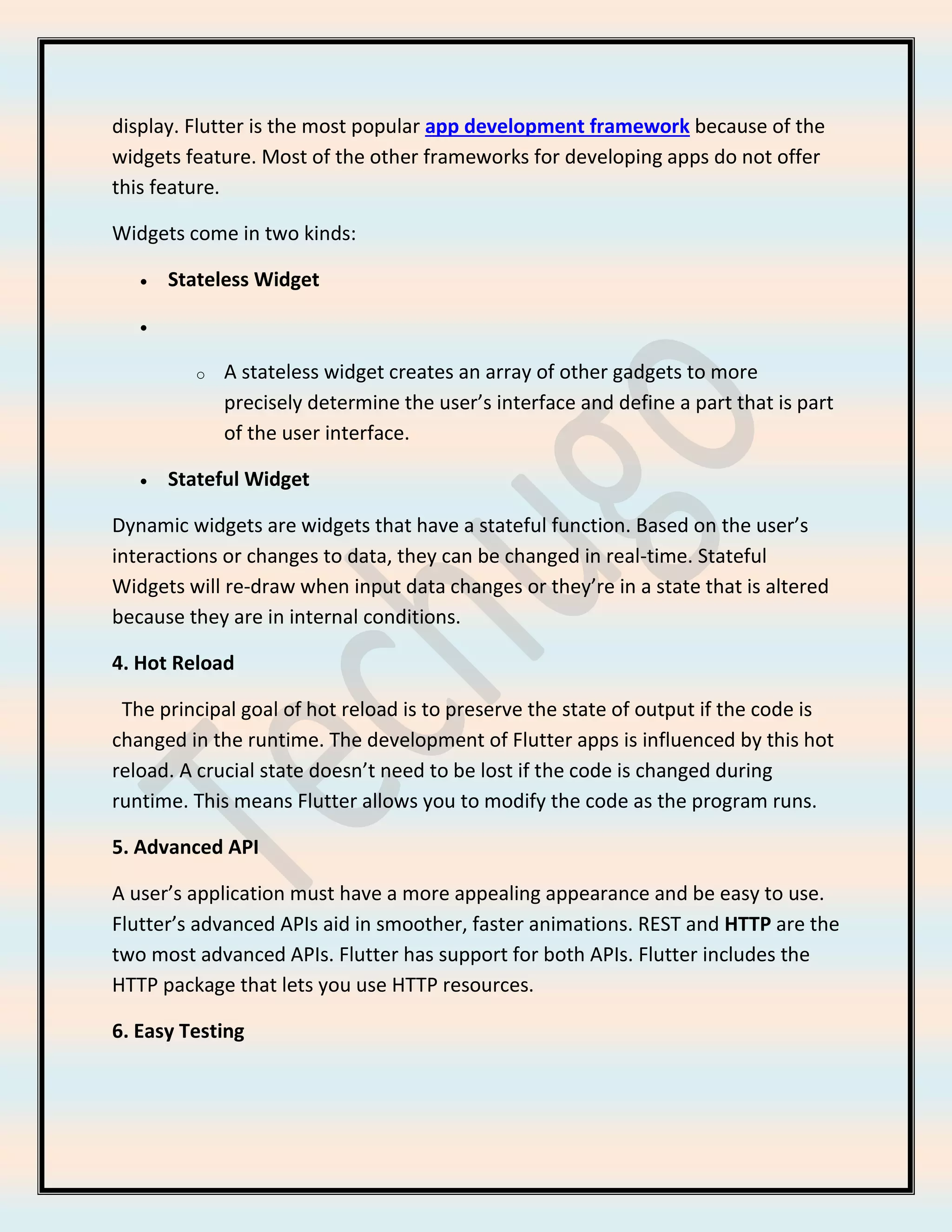 display. Flutter is the most popular app development framework because of the
widgets feature. Most of the other frameworks for developing apps do not offer
this feature.
Widgets come in two kinds:
• Stateless Widget
•
o A stateless widget creates an array of other gadgets to more
precisely determine the user’s interface and define a part that is part
of the user interface.
• Stateful Widget
Dynamic widgets are widgets that have a stateful function. Based on the user’s
interactions or changes to data, they can be changed in real-time. Stateful
Widgets will re-draw when input data changes or they’re in a state that is altered
because they are in internal conditions.
4. Hot Reload
The principal goal of hot reload is to preserve the state of output if the code is
changed in the runtime. The development of Flutter apps is influenced by this hot
reload. A crucial state doesn’t need to be lost if the code is changed during
runtime. This means Flutter allows you to modify the code as the program runs.
5. Advanced API
A user’s application must have a more appealing appearance and be easy to use.
Flutter’s advanced APIs aid in smoother, faster animations. REST and HTTP are the
two most advanced APIs. Flutter has support for both APIs. Flutter includes the
HTTP package that lets you use HTTP resources.
6. Easy Testing
 