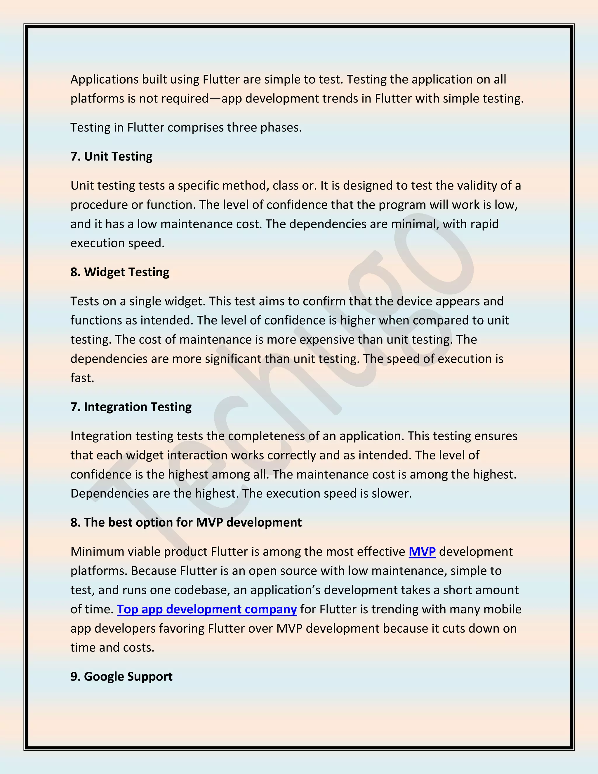 Applications built using Flutter are simple to test. Testing the application on all
platforms is not required—app development trends in Flutter with simple testing.
Testing in Flutter comprises three phases.
7. Unit Testing
Unit testing tests a specific method, class or. It is designed to test the validity of a
procedure or function. The level of confidence that the program will work is low,
and it has a low maintenance cost. The dependencies are minimal, with rapid
execution speed.
8. Widget Testing
Tests on a single widget. This test aims to confirm that the device appears and
functions as intended. The level of confidence is higher when compared to unit
testing. The cost of maintenance is more expensive than unit testing. The
dependencies are more significant than unit testing. The speed of execution is
fast.
7. Integration Testing
Integration testing tests the completeness of an application. This testing ensures
that each widget interaction works correctly and as intended. The level of
confidence is the highest among all. The maintenance cost is among the highest.
Dependencies are the highest. The execution speed is slower.
8. The best option for MVP development
Minimum viable product Flutter is among the most effective MVP development
platforms. Because Flutter is an open source with low maintenance, simple to
test, and runs one codebase, an application’s development takes a short amount
of time. Top app development company for Flutter is trending with many mobile
app developers favoring Flutter over MVP development because it cuts down on
time and costs.
9. Google Support
 