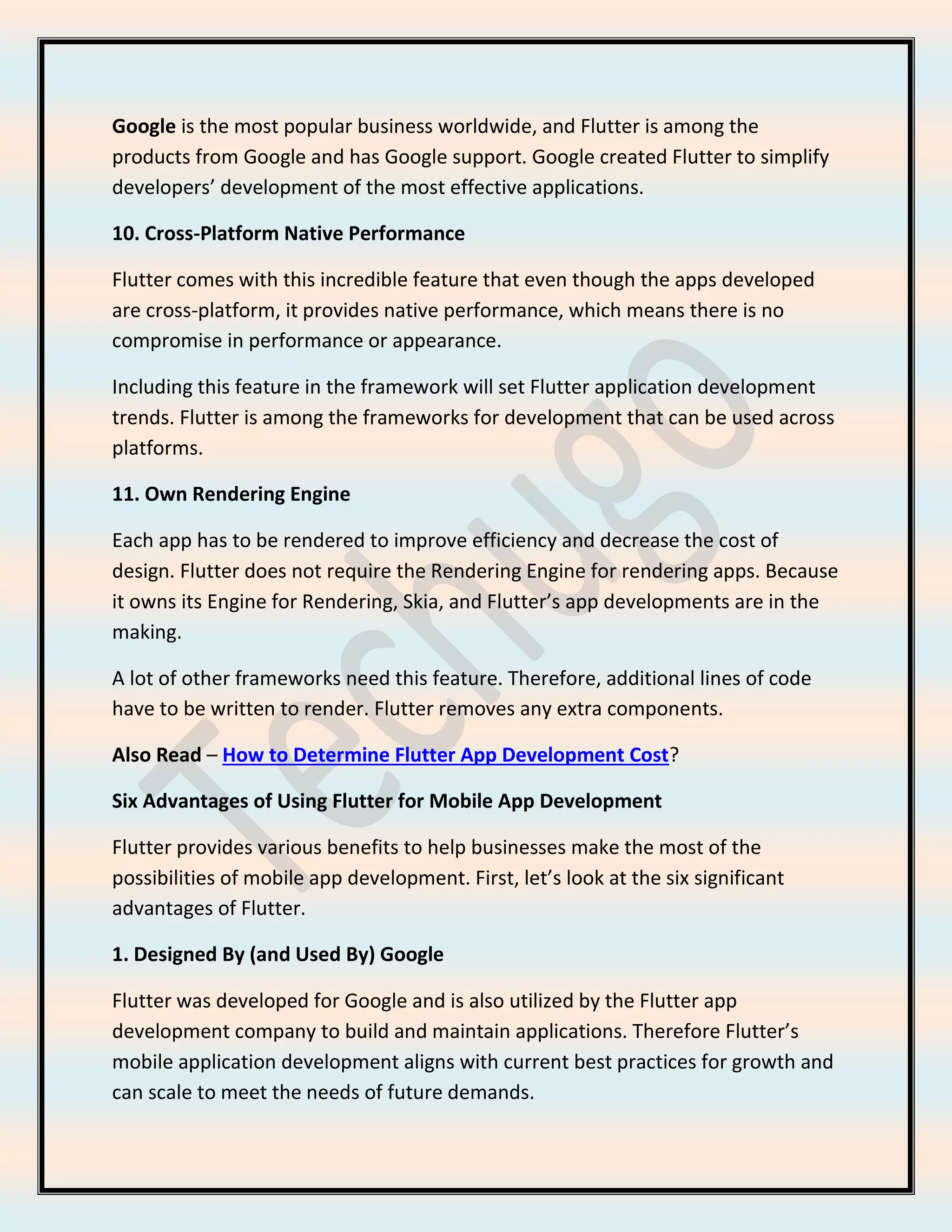 Google is the most popular business worldwide, and Flutter is among the
products from Google and has Google support. Google created Flutter to simplify
developers’ development of the most effective applications.
10. Cross-Platform Native Performance
Flutter comes with this incredible feature that even though the apps developed
are cross-platform, it provides native performance, which means there is no
compromise in performance or appearance.
Including this feature in the framework will set Flutter application development
trends. Flutter is among the frameworks for development that can be used across
platforms.
11. Own Rendering Engine
Each app has to be rendered to improve efficiency and decrease the cost of
design. Flutter does not require the Rendering Engine for rendering apps. Because
it owns its Engine for Rendering, Skia, and Flutter’s app developments are in the
making.
A lot of other frameworks need this feature. Therefore, additional lines of code
have to be written to render. Flutter removes any extra components.
Also Read – How to Determine Flutter App Development Cost?
Six Advantages of Using Flutter for Mobile App Development
Flutter provides various benefits to help businesses make the most of the
possibilities of mobile app development. First, let’s look at the six significant
advantages of Flutter.
1. Designed By (and Used By) Google
Flutter was developed for Google and is also utilized by the Flutter app
development company to build and maintain applications. Therefore Flutter’s
mobile application development aligns with current best practices for growth and
can scale to meet the needs of future demands.
 