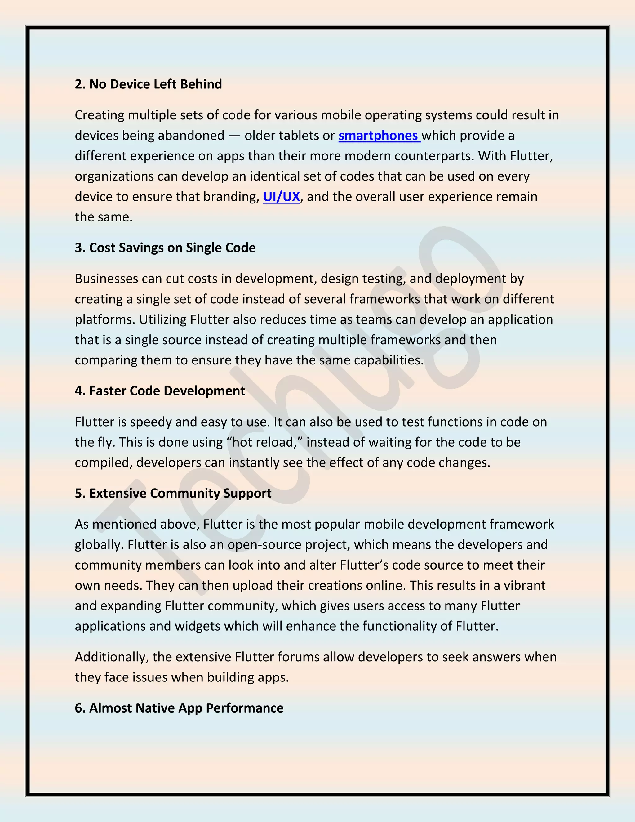 2. No Device Left Behind
Creating multiple sets of code for various mobile operating systems could result in
devices being abandoned — older tablets or smartphones which provide a
different experience on apps than their more modern counterparts. With Flutter,
organizations can develop an identical set of codes that can be used on every
device to ensure that branding, UI/UX, and the overall user experience remain
the same.
3. Cost Savings on Single Code
Businesses can cut costs in development, design testing, and deployment by
creating a single set of code instead of several frameworks that work on different
platforms. Utilizing Flutter also reduces time as teams can develop an application
that is a single source instead of creating multiple frameworks and then
comparing them to ensure they have the same capabilities.
4. Faster Code Development
Flutter is speedy and easy to use. It can also be used to test functions in code on
the fly. This is done using “hot reload,” instead of waiting for the code to be
compiled, developers can instantly see the effect of any code changes.
5. Extensive Community Support
As mentioned above, Flutter is the most popular mobile development framework
globally. Flutter is also an open-source project, which means the developers and
community members can look into and alter Flutter’s code source to meet their
own needs. They can then upload their creations online. This results in a vibrant
and expanding Flutter community, which gives users access to many Flutter
applications and widgets which will enhance the functionality of Flutter.
Additionally, the extensive Flutter forums allow developers to seek answers when
they face issues when building apps.
6. Almost Native App Performance
 