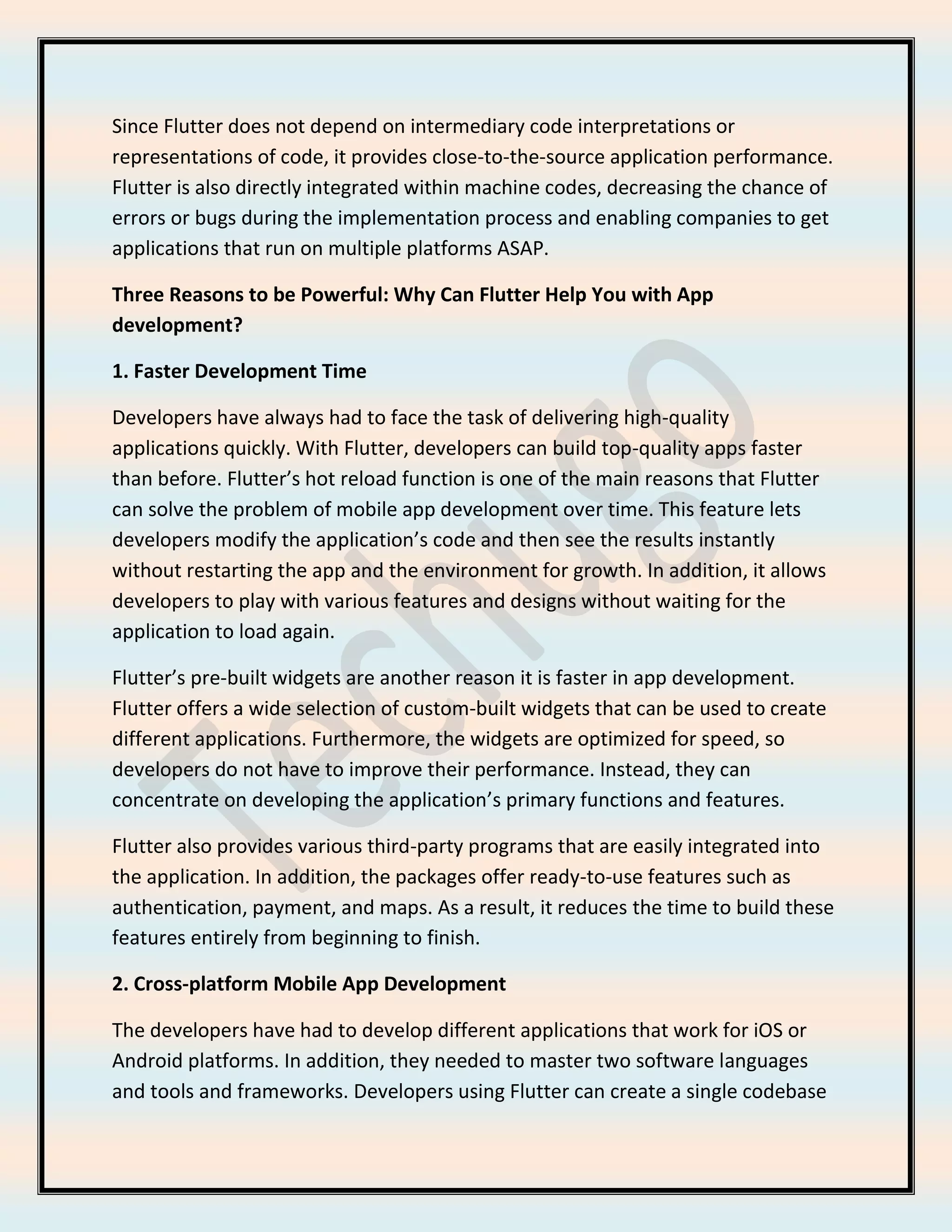 Since Flutter does not depend on intermediary code interpretations or
representations of code, it provides close-to-the-source application performance.
Flutter is also directly integrated within machine codes, decreasing the chance of
errors or bugs during the implementation process and enabling companies to get
applications that run on multiple platforms ASAP.
Three Reasons to be Powerful: Why Can Flutter Help You with App
development?
1. Faster Development Time
Developers have always had to face the task of delivering high-quality
applications quickly. With Flutter, developers can build top-quality apps faster
than before. Flutter’s hot reload function is one of the main reasons that Flutter
can solve the problem of mobile app development over time. This feature lets
developers modify the application’s code and then see the results instantly
without restarting the app and the environment for growth. In addition, it allows
developers to play with various features and designs without waiting for the
application to load again.
Flutter’s pre-built widgets are another reason it is faster in app development.
Flutter offers a wide selection of custom-built widgets that can be used to create
different applications. Furthermore, the widgets are optimized for speed, so
developers do not have to improve their performance. Instead, they can
concentrate on developing the application’s primary functions and features.
Flutter also provides various third-party programs that are easily integrated into
the application. In addition, the packages offer ready-to-use features such as
authentication, payment, and maps. As a result, it reduces the time to build these
features entirely from beginning to finish.
2. Cross-platform Mobile App Development
The developers have had to develop different applications that work for iOS or
Android platforms. In addition, they needed to master two software languages
and tools and frameworks. Developers using Flutter can create a single codebase
 
