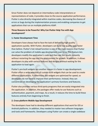 Since Flutter does not depend on intermediary code interpretations or
representations of code, it provides close-to-the-source application performance.
Flutter is also directly integrated within machine codes, decreasing the chance of
errors or bugs during the implementation process and enabling companies to get
applications that run on multiple platforms ASAP.
Three Reasons to be Powerful: Why Can Flutter Help You with App
development?
1. Faster Development Time
Developers have always had to face the task of delivering high-quality
applications quickly. With Flutter, developers can build top-quality apps faster
than before. Flutter’s hot reload function is one of the main reasons that Flutter
can solve the problem of mobile app development over time. This feature lets
developers modify the application’s code and then see the results instantly
without restarting the app and the environment for growth. In addition, it allows
developers to play with various features and designs without waiting for the
application to load again.
Flutter’s pre-built widgets are another reason it is faster in app development.
Flutter offers a wide selection of custom-built widgets that can be used to create
different applications. Furthermore, the widgets are optimized for speed, so
developers do not have to improve their performance. Instead, they can
concentrate on developing the application’s primary functions and features.
Flutter also provides various third-party programs that are easily integrated into
the application. In addition, the packages offer ready-to-use features such as
authentication, payment, and maps. As a result, it reduces the time to build these
features entirely from beginning to finish.
2. Cross-platform Mobile App Development
The developers have had to develop different applications that work for iOS or
Android platforms. In addition, they needed to master two software languages
and tools and frameworks. Developers using Flutter can create a single codebase
 