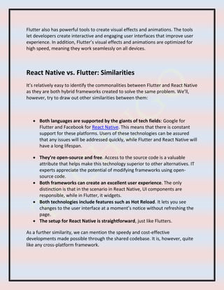 Flutter also has powerful tools to create visual effects and animations. The tools
let developers create interactive and engaging user interfaces that improve user
experience. In addition, Flutter’s visual effects and animations are optimized for
high speed, meaning they work seamlessly on all devices.
React Native vs. Flutter: Similarities
It’s relatively easy to identify the commonalities between Flutter and React Native
as they are both hybrid frameworks created to solve the same problem. We’ll,
however, try to draw out other similarities between them:
 Both languages are supported by the giants of tech fields: Google for
Flutter and Facebook for React Native. This means that there is constant
support for these platforms. Users of these technologies can be assured
that any issues will be addressed quickly, while Flutter and React Native will
have a long lifespan.
 They’re open-source and free. Access to the source code is a valuable
attribute that helps make this technology superior to other alternatives. IT
experts appreciate the potential of modifying frameworks using open-
source code.
 Both frameworks can create an excellent user experience. The only
distinction is that in the scenario in React Native, UI components are
responsible, while in Flutter, it widgets.
 Both technologies include features such as Hot Reload. It lets you see
changes to the user interface at a moment’s notice without refreshing the
page.
 The setup for React Native is straightforward, just like Flutters.
As a further similarity, we can mention the speedy and cost-effective
developments made possible through the shared codebase. It is, however, quite
like any cross-platform framework.
 