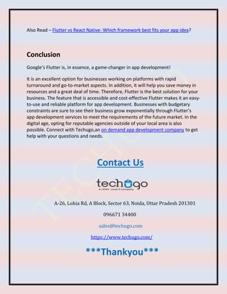 Also Read – Flutter vs React Native- Which framework best fits your app idea?
Conclusion
Google’s Flutter is, in essence, a game-changer in app development!
It is an excellent option for businesses working on platforms with rapid
turnaround and go-to-market aspects. In addition, it will help you save money in
resources and a great deal of time. Therefore, Flutter is the best solution for your
business. The feature that is accessible and cost-effective Flutter makes it an easy-
to-use and reliable platform for app development. Businesses with budgetary
constraints are sure to see their business grow exponentially through Flutter’s
app development services to meet the requirements of the future market. In the
digital age, opting for reputable agencies outside of your local area is also
possible. Connect with Techugo,an on demand app development company to get
help with your questions and needs.
Contact Us
A-26, Lohia Rd, A Block, Sector 63, Noida, Uttar Pradesh 201301
096671 34400
sales@techugo.com
https://www.techugo.com/
***Thankyou***
 