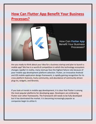 How Can Flutter App Benefit Your Business
Processes?
Are you ready to think about your idea for a business startup and plan to launch a
mobile app? We live in a world of competition in which the technology ecosystem
changes rapidly! In reality, many startups face the highest failure rate because of
poor mobile app development platform selection. Flutter, an innovative Android
and iOS mobile application design framework, is rapidly gaining recognition for its
cross-platform features, lively community, and abundance of community-driven
plug-ins, widgets, and libraries.
If you look at trends in mobile app development, it is clear that Flutter is among
the most popular platforms for developing apps. Developers are embracing
Flutter over other frameworks. The framework still needs to be fully developed
but it has dominated the market. It is becoming increasingly popular as
companies begin to utilize it.
 