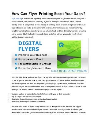 How Can Flyer Printing Boost Your Sales?
Flyer Printing is a simple yet supremely effective marketing tool. If you think about it, they don’t
seem like much, but when used correctly, flyers can boost your sales like no other, without
burning a hole in your pocket. So how exactly do ordinary pieces of paper bring in customers over
huge billboards and flashy advertisements? It’s simple, they’re focused and most importantly,
tangible marketing tools. Something you can actually touch and feel definitely warrants a reading
over a billboard that flashes by in seconds. Read on to find out why you should invest in flyer
printing to boost your sales!
With the right design and content, flyers can say a lot within a very short span of time. Let’s face
it, not all people have the time to read through paragraphs of text or analyse an advertisement
while walking down a street, so the quicker you can get your point across, the better. The best
part about flyers are that they can be used in multiple situations, so if you’ll find a use for all the
flyers you’ve printed. Here’s some of the ways you can use flyers:
 Engage a partner or associate to distribute flyers with your or their products.
 Slip in a flyer with the local newspaper.
 Distribute flyers with grocery bags at the local supermarket.
 Attach a flyer with your products or services.
Since the whole idea of flyers is to grab attention to your products and services, the biggest
mistake would be to not incentivize your viewer’s attention. Now if you want to convert your
viewer into a customer, you have to offer something in return. It’s no secret that we all love free
 