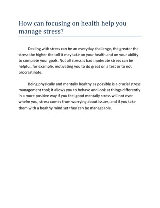 How can focusing on health help you
manage stress?

      Dealing with stress can be an everyday challenge, the greater the
stress the higher the toll it may take on your health and on your ability
to complete your goals. Not all stress is bad moderate stress can be
helpful; for example, motivating you to do great on a test or to not
procrastinate.

      Being physically and mentally healthy as possible is a crucial stress
management tool; it allows you to behave and look at things differently
in a more positive way if you feel good mentally stress will not over
whelm you, stress comes from worrying about issues, and if you take
them with a healthy mind set they can be manageable.
 