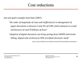 10
Marco Fioretti (marco@digifreedom.net) August 2009, Prishtina
http://mfioretti.com Software Freedom Conference Kosova
http://digifreedom.net Some Rights Reserved
Cost reductions
Just one quick example from Italy (2007):
"the order of magnitude of costs and inefficiencies in management of
paper documents is between 3 and 5% of GNP, which amounts to a total
toll between 42 and 70 billions of Euro"
"adoption of digital document can bring savings from 50/60% (electronic
billing, digital-only archives) to 90% (certified electronic mail)"
Source: http://mfioretti.com/it/feltre-formati-dei-file-pluralismo-informatico
 