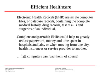 Marco Fioretti (marco@digifreedom.net) August 2009, Prishtina
http://mfioretti.com Software Freedom Conference Kosova
http://digifreedom.net Some rights reserved
Electronic Health Records (EHR) are single computer
files, or database records, containing the complete
medical history, drug records, test results and
surgeries of an individual.
Complete and portable EHRs could help to greatly
reduce paperwork, money and time spent in
hospitals and labs, or when moving from one city,
health insurances or service provider to another.
...if all computers can read them, of course!
Efficient Healthcare
 