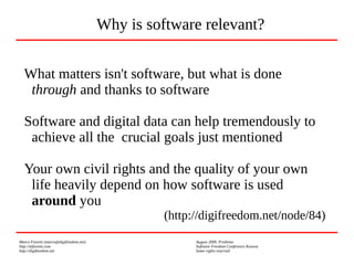 Marco Fioretti (marco@digifreedom.net) August 2009, Prishtina
http://mfioretti.com Software Freedom Conference Kosova
http://digifreedom.net Some rights reserved
What matters isn't software, but what is done
through and thanks to software
Software and digital data can help tremendously to
achieve all the crucial goals just mentioned
Your own civil rights and the quality of your own
life heavily depend on how software is used
around you
(http://digifreedom.net/node/84)
Why is software relevant?
 