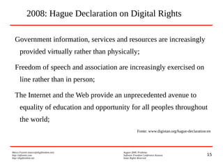 15
Marco Fioretti (marco@digifreedom.net) August 2009, Prishtina
http://mfioretti.com Software Freedom Conference Kosova
http://digifreedom.net Some Rights Reserved
2008: Hague Declaration on Digital Rights
Government information, services and resources are increasingly
provided virtually rather than physically;
Freedom of speech and association are increasingly exercised on
line rather than in person;
The Internet and the Web provide an unprecedented avenue to
equality of education and opportunity for all peoples throughout
the world;
Fonte: www.digistan.org/hague-declaration:en
 