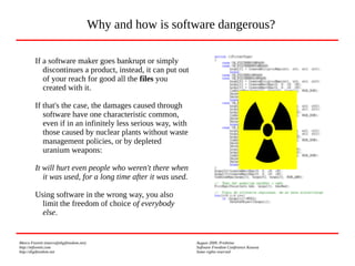 Marco Fioretti (marco@digifreedom.net) August 2009, Prishtina
http://mfioretti.com Software Freedom Conference Kosova
http://digifreedom.net Some rights reserved
If a software maker goes bankrupt or simply
discontinues a product, instead, it can put out
of your reach for good all the files you
created with it.
If that's the case, the damages caused through
software have one characteristic common,
even if in an infinitely less serious way, with
those caused by nuclear plants without waste
management policies, or by depleted
uranium weapons:
It will hurt even people who weren't there when
it was used, for a long time after it was used.
Using software in the wrong way, you also
limit the freedom of choice of everybody
else.
Why and how is software dangerous?
 