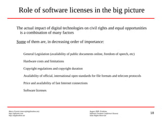 18
Marco Fioretti (marco@digifreedom.net) August 2009, Prishtina
http://mfioretti.com Software Freedom Conference Kosova
http://digifreedom.net Some Rights Reserved
The actual impact of digital technologies on civil rights and equal opportunities
is a combination of many factors
Some of them are, in decreasing order of importance:
General Legislation (availability of public documents online, freedom of speech, etc)
Hardware costs and limitations
Copyright regulations and copyright duration
Availability of official, international open standards for file formats and telecom protocols
Price and availability of fast Internet connections
Software licenses
Role of software licenses in the big picture
 