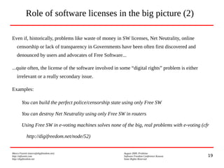 19
Marco Fioretti (marco@digifreedom.net) August 2009, Prishtina
http://mfioretti.com Software Freedom Conference Kosova
http://digifreedom.net Some Rights Reserved
Even if, historically, problems like waste of money in SW licenses, Net Neutrality, online
censorship or lack of transparency in Governments have been often first discovered and
denounced by users and advocates of Free Software...
...quite often, the license of the software involved in some “digital rights” problem is either
irrelevant or a really secondary issue.
Examples:
You can build the perfect police/censorship state using only Free SW
You can destroy Net Neutrality using only Free SW in routers
Using Free SW in e-voting machines solves none of the big, real problems with e-voting (cfr
http://digifreedom.net/node/52)
Role of software licenses in the big picture (2)
 