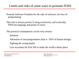 Marco Fioretti (marco@digifreedom.net) August 2009, Prishtina
http://mfioretti.com Software Freedom Conference Kosova
http://digifreedom.net Some Rights Reserved
Promote Software Freedom for the sake of software, for love of
programming
This risk is always present if using exclusively, and acritically,
FSF/Gnu language and points of views
The practical consequences can be very serious:
Isolation
Alienation of non-programmers (that is ~95% of human beings)
Fighting the wrong battles
Less occasions for Free SW to make the world a better place
Limits and risks of some ways to promote FOSS
 