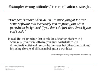 Marco Fioretti (marco@digifreedom.net) August 2009, Prishtina
http://mfioretti.com Software Freedom Conference Kosova
http://digifreedom.net Some Rights Reserved
“Free SW is about COMMUNITY: since you got for free
some software that everybody can improve, you are a
parasite to be ignored if you don't do just that. Even if you
can't code”
In real life, the principle that to ask for support or changes in a
"community"-driven software you must contribute to it is
disturbingly elitist and...sends the message that other communities,
including the one of all human beings, are worthless
(more examples at http://digifreedom.net/node/56)
Example: wrong attitudes/communication strategies
 