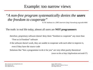 Marco Fioretti (marco@digifreedom.net) August 2009, Prishtina
http://mfioretti.com Software Freedom Conference Kosova
http://digifreedom.net Some Rights Reserved
“A non-free program systematically denies the users
the freedom to cooperate”
R. M. Stallman in a 2005 interview (http://kerneltrap.org/node/4484
The truth: in real life today, almost all users are NOT programmers
therefore, proprietary software doesnt' deny them “freedom to cooperate” any more than
“Free as in Freedom” software
if the software doesn't work, they are unable to cooperate with each other to improve it,
even if they have the source code
Solutions like “hire a programmer to do it for you” are very often purely theoretical
(more on this at http://digifreedom.net/node/57)
Example: too narrow views
 