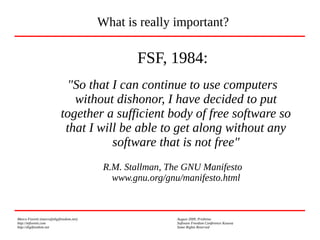 Marco Fioretti (marco@digifreedom.net) August 2009, Prishtina
http://mfioretti.com Software Freedom Conference Kosova
http://digifreedom.net Some Rights Reserved
FSF, 1984:
"So that I can continue to use computers
without dishonor, I have decided to put
together a sufficient body of free software so
that I will be able to get along without any
software that is not free"
R.M. Stallman, The GNU Manifesto
www.gnu.org/gnu/manifesto.html
What is really important?
 