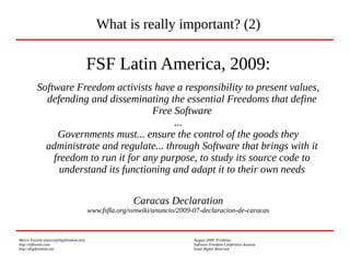 Marco Fioretti (marco@digifreedom.net) August 2009, Prishtina
http://mfioretti.com Software Freedom Conference Kosova
http://digifreedom.net Some Rights Reserved
FSF Latin America, 2009:
Software Freedom activists have a responsibility to present values,
defending and disseminating the essential Freedoms that define
Free Software
...
Governments must... ensure the control of the goods they
administrate and regulate... through Software that brings with it
freedom to run it for any purpose, to study its source code to
understand its functioning and adapt it to their own needs
Caracas Declaration
www.fsfla.org/svnwiki/anuncio/2009-07-declaracion-de-caracas
What is really important? (2)
 