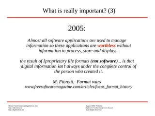 Marco Fioretti (marco@digifreedom.net) August 2009, Prishtina
http://mfioretti.com Software Freedom Conference Kosova
http://digifreedom.net Some Rights Reserved
2005:
Almost all software applications are used to manage
information so these applications are worthless without
information to process, store and display...
the result of [proprietary file formats (not software)... is that
digital information isn’t always under the complete control of
the person who created it.
M. Fioretti, Format wars
www.freesoftwaremagazine.com/articles/focus_format_history
What is really important? (3)
 