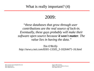 Marco Fioretti (marco@digifreedom.net) August 2009, Prishtina
http://mfioretti.com Software Freedom Conference Kosova
http://digifreedom.net Some Rights Reserved
2009:
“these databases that grow through user
contributions are the real source of lock-in.
Eventually, these guys probably will make their
software open source because it won't matter. The
value lies in having the data.”
Tim O'Reilly
http://news.cnet.com/8301-13505_3-10264471-16.html
What is really important? (4)
 