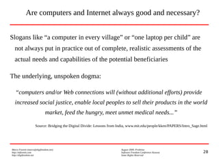 28
Marco Fioretti (marco@digifreedom.net) August 2009, Prishtina
http://mfioretti.com Software Freedom Conference Kosova
http://digifreedom.net Some Rights Reserved
Are computers and Internet always good and necessary?
Slogans like “a computer in every village” or “one laptop per child” are
not always put in practice out of complete, realistic assessments of the
actual needs and capabilities of the potential beneficiaries
The underlying, unspoken dogma:
“computers and/or Web connections will (without additional efforts) provide
increased social justice, enable local peoples to sell their products in the world
market, feed the hungry, meet unmet medical needs...”
Source: Bridging the Digital Divide: Lessons from India, www.mit.edu/people/kken/PAPERS/Intro_Sage.html
 