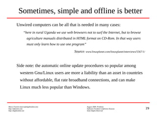 29
Marco Fioretti (marco@digifreedom.net) August 2009, Prishtina
http://mfioretti.com Software Freedom Conference Kosova
http://digifreedom.net Some Rights Reserved
Sometimes, simple and offline is better
Unwired computers can be all that is needed in many cases:
“here in rural Uganda we use web browsers not to surf the Internet, but to browse
agriculture manuals distributed in HTML format on CD-Rom. In that way users
must only learn how to use one program”
Source: www.linuxplanet.com/linuxplanet/interviews/5567/1/
Side note: the automatic online update procedures so popular among
western Gnu/Linux users are more a liability than an asset in countries
without affordable, flat rate broadband connections, and can make
Linux much less popular than Windows.
 