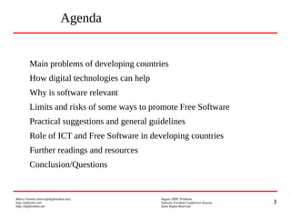 3
Marco Fioretti (marco@digifreedom.net) August 2009, Prishtina
http://mfioretti.com Software Freedom Conference Kosova
http://digifreedom.net Some Rights Reserved
Main problems of developing countries
How digital technologies can help
Why is software relevant
Limits and risks of some ways to promote Free Software
Practical suggestions and general guidelines
Role of ICT and Free Software in developing countries
Further readings and resources
Conclusion/Questions
Agenda
 