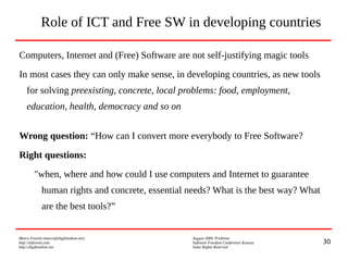 30
Marco Fioretti (marco@digifreedom.net) August 2009, Prishtina
http://mfioretti.com Software Freedom Conference Kosova
http://digifreedom.net Some Rights Reserved
Role of ICT and Free SW in developing countries
Computers, Internet and (Free) Software are not self-justifying magic tools
In most cases they can only make sense, in developing countries, as new tools
for solving preexisting, concrete, local problems: food, employment,
education, health, democracy and so on
Wrong question: “How can I convert more everybody to Free Software?
Right questions:
"when, where and how could I use computers and Internet to guarantee
human rights and concrete, essential needs? What is the best way? What
are the best tools?”
 