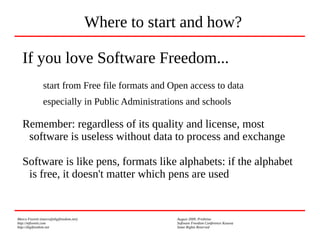 Marco Fioretti (marco@digifreedom.net) August 2009, Prishtina
http://mfioretti.com Software Freedom Conference Kosova
http://digifreedom.net Some Rights Reserved
If you love Software Freedom...
start from Free file formats and Open access to data
especially in Public Administrations and schools
Remember: regardless of its quality and license, most
software is useless without data to process and exchange
Software is like pens, formats like alphabets: if the alphabet
is free, it doesn't matter which pens are used
Where to start and how?
 