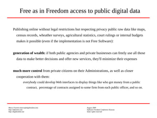 Marco Fioretti (marco@digifreedom.net) August 2009
http://mfioretti.com Software Freedom Conference Kosova
http://digifreedom.net Some rights reserved
Publishing online without legal restrictions but respecting privacy public raw data like maps,
census records, wheather surveys, agricultural statistics, court rulings or internal budgets
makes it possible (even if the implementation is not Free Software):
generation of wealth: if both public agencies and private businesses can freely use all those
data to make better decisions and offer new services, they'll minimize their expenses
much more control from private citizens on their Administrations, as well as closer
cooperation with them:
everybody could develop Web interfaces to display things like who got money from a public
contract, percentage of contracts assigned to some firm from each public officer, and so on.
Free as in Freedom access to public digital data
 