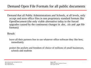 Marco Fioretti (marco@digifreedom.net) August 2009
http://mfioretti.com Software Freedom Conference Kosova
http://digifreedom.net Some rights reserved
Demand that all Public Administrations and Schools, at all levels, only
accept and store office files in non proprietary standard formats like
OpenDocument (the only viable alternative today to the forced
upgrades caused by the continuous changes in .doc, .xls and .ppt file
formats)
Result:
leave all their partners free to use whatever office software they like best,
immediately
protect the pockets and freedom of choice of millions of small businesses,
schools and students
Demand Open File Formats for all public documents
 
