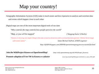 35
Marco Fioretti (marco@digifreedom.net) August 2009, Prishtina
http://mfioretti.com Software Freedom Conference Kosova
http://digifreedom.net Some Rights Reserved
Map your country!
Geographic Information Systems (GIS) make it much easier and less expensive to analyze and correlate data
and events which happen close to each other
Digital maps are one of the most important digital tools of our time
"Who controls the map controls how people perceive the world"
"Map, or you will be mapped" ("Mapping Hacks",O'Reilly)
“Kosovo is missing one major thing to become a tourist attraction and a serious business partner: Online Street maps
with street names” James Michael DuPont, SFK09 organizer
http://sfck09.blogspot.com/2009/06/openstreemaporg-process-started-for.html
Join the WikiProject Kosovo at OpenStreetMap! (http://wiki.openstreetmap.org/wiki/WikiProject_Kosovo)
Promote adoption of Free SW in Kosova e-cadastre (www.fig.net/pub/fig2006/papers/ts50/ts50_01_murat_0392.pdf)
 