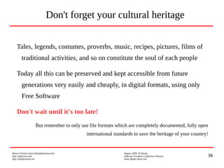 36
Marco Fioretti (marco@digifreedom.net) August 2009, Prishtina
http://mfioretti.com Software Freedom Conference Kosova
http://digifreedom.net Some Rights Reserved
Don't forget your cultural heritage
Tales, legends, costumes, proverbs, music, recipes, pictures, films of
traditional activities, and so on constitute the soul of each people
Today all this can be preserved and kept accessible from future
generations very easily and cheaply, in digital formats, using only
Free Software
Don't wait until it's too late!
But remember to only use file formats which are completely documented, fully open
international standards to save the heritage of your country!
 