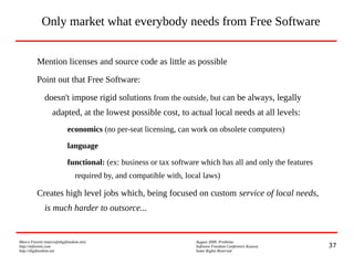 37
Marco Fioretti (marco@digifreedom.net) August 2009, Prishtina
http://mfioretti.com Software Freedom Conference Kosova
http://digifreedom.net Some Rights Reserved
Only market what everybody needs from Free Software
Mention licenses and source code as little as possible
Point out that Free Software:
doesn't impose rigid solutions from the outside, but can be always, legally
adapted, at the lowest possible cost, to actual local needs at all levels:
economics (no per-seat licensing, can work on obsolete computers)
language
functional: (ex: business or tax software which has all and only the features
required by, and compatible with, local laws)
Creates high level jobs which, being focused on custom service of local needs,
is much harder to outsorce...
 