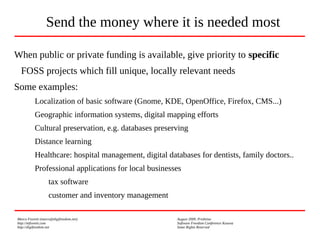 Marco Fioretti (marco@digifreedom.net) August 2009, Prishtina
http://mfioretti.com Software Freedom Conference Kosova
http://digifreedom.net Some Rights Reserved
When public or private funding is available, give priority to specific
FOSS projects which fill unique, locally relevant needs
Some examples:
Localization of basic software (Gnome, KDE, OpenOffice, Firefox, CMS...)
Geographic information systems, digital mapping efforts
Cultural preservation, e.g. databases preserving
Distance learning
Healthcare: hospital management, digital databases for dentists, family doctors..
Professional applications for local businesses
tax software
customer and inventory management
Send the money where it is needed most
 
