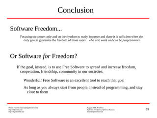 39
Marco Fioretti (marco@digifreedom.net) August 2009, Prishtina
http://mfioretti.com Software Freedom Conference Kosova
http://digifreedom.net Some Rights Reserved
Conclusion
Software Freedom...
Focusing on source code and on the freedom to study, improve and share it is sufficient when the
only goal is guarantee the freedom of those users... who also want and can be programmers
Or Software for Freedom?
If the goal, instead, is to use Free Software to spread and increase freedom,
cooperation, friendship, community in our societies:
Wonderful! Free Software is an excellent tool to reach that goal
As long as you always start from people, instead of programming, and stay
close to them
 