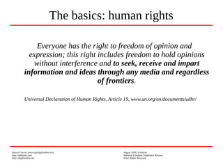 Marco Fioretti (marco@digifreedom.net) August 2009, Prishtina
http://mfioretti.com Software Freedom Conference Kosova
http://digifreedom.net Some Rights Reserved
Everyone has the right to freedom of opinion and
expression; this right includes freedom to hold opinions
without interference and to seek, receive and impart
information and ideas through any media and regardless
of frontiers.
Universal Declaration of Human Rights, Article 19, www.un.org/en/documents/udhr/
The basics: human rights
 