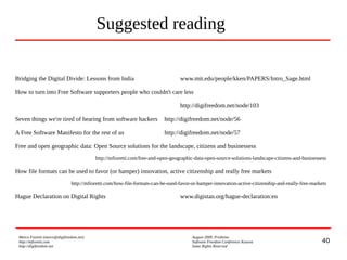 40
Marco Fioretti (marco@digifreedom.net) August 2009, Prishtina
http://mfioretti.com Software Freedom Conference Kosova
http://digifreedom.net Some Rights Reserved
Suggested reading
Bridging the Digital Divide: Lessons from India www.mit.edu/people/kken/PAPERS/Intro_Sage.html
How to turn into Free Software supporters people who couldn't care less
http://digifreedom.net/node/103
Seven things we're tired of hearing from software hackers http://digifreedom.net/node/56
A Free Software Manifesto for the rest of us http://digifreedom.net/node/57
Free and open geographic data: Open Source solutions for the landscape, citizens and businessess
http://mfioretti.com/free-and-open-geographic-data-open-source-solutions-landscape-citizens-and-businessess
How file formats can be used to favor (or hamper) innovation, active citizenship and really free markets
http://mfioretti.com/how-file-formats-can-be-used-favor-or-hamper-innovation-active-citizenship-and-really-free-markets
Hague Declaration on Digital Rights www.digistan.org/hague-declaration:en
 