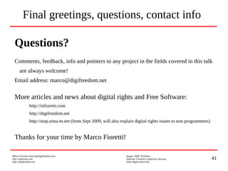 41
Marco Fioretti (marco@digifreedom.net) August 2009, Prishtina
http://mfioretti.com Software Freedom Conference Kosova
http://digifreedom.net Some Rights Reserved
Final greetings, questions, contact info
Questions?
Comments, feedback, info and pointers to any project in the fields covered in this talk
are always welcome!
Email address: marco@digifreedom.net
More articles and news about digital rights and Free Software:
http://mfioretti.com
http://digifreedom.net
http://stop.zona-m.net (from Sept 2009, will also explain digital rights issues to non programmers)
Thanks for your time by Marco Fioretti!
 
