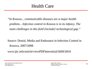 6
Marco Fioretti (marco@digifreedom.net) August 2009, Prishtina
http://mfioretti.com Software Freedom Conference Kosova
http://digifreedom.net Some Rights Reserved
Health Care
“In Kosova... communicable diseases are a major health
problem... Infection control in Kosova is in its infancy. The
main challenges in this field [include] technological gap.”
Source: Denial, Media and Endurance in Infection Control in
Kosova, 2007/2008
www.ijic.info/article/viewPDFInterstitial/2609/2810
 