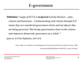 8
Marco Fioretti (marco@digifreedom.net) August 2009, Prishtina
http://mfioretti.com Software Freedom Conference Kosova
http://digifreedom.net Some Rights Reserved
E-government
Definition:“usage of ICT in a reciprocal activity between... state,
citizens and businesses... Communicating with citizens through ICT,
means they are considered government clients and not objects that
are being governed. This brings governments closer to the citizens
and empowers democratic governance as a whole.”
(just as in Free Software, isn't it?)
Source: Effect of e-Cadastre in Land Management in Kosovo and in Other Post Conflict Countries, 2006
www.fig.net/pub/fig2006/papers/ts50/ts50_01_murat_0392.pdf.
 