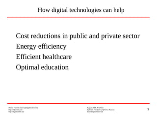 9
Marco Fioretti (marco@digifreedom.net) August 2009, Prishtina
http://mfioretti.com Software Freedom Conference Kosova
http://digifreedom.net Some Rights Reserved
Cost reductions in public and private sector
Energy efficiency
Efficient healthcare
Optimal education
How digital technologies can help
 