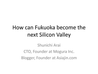 How can Fukuoka become the next Silicon Valley Shunichi Arai CTO, Founder at Mogura Inc. Blogger, Founder at Asiajin.com 